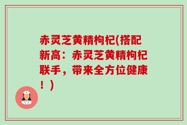 赤灵芝黄精枸杞(搭配新高:赤灵芝黄精枸杞联手,带来全方位健康!) 赤灵芝黄精枸杞(搭配新高:赤灵芝黄精枸杞联手,带来全方位健康!)
