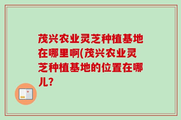 茂兴农业灵芝种植基地在哪里啊(茂兴农业灵芝种植基地的位置在哪儿？