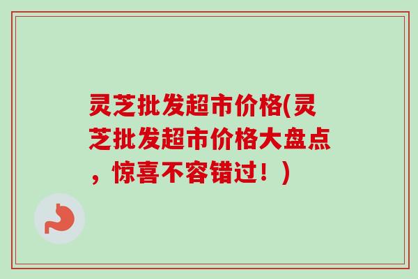 灵芝批发超市价格(灵芝批发超市价格大盘点,惊喜不容错过!) 灵芝批发超市价格(灵芝批发超市价格大盘点,惊喜不容错过!)