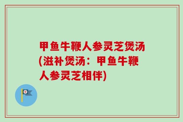 甲鱼牛鞭人参灵芝煲汤(滋补煲汤:甲鱼牛鞭人参灵芝相伴) 甲鱼牛鞭人参灵芝煲汤(滋补煲汤:甲鱼牛鞭人参灵芝相伴)