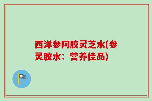 西洋参阿胶灵芝水(参灵胶水：营养佳品)