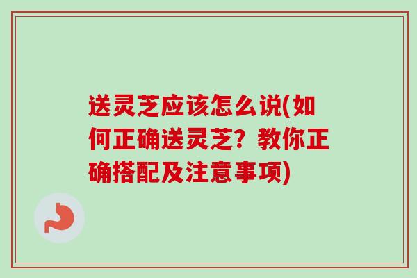 送灵芝应该怎么说(如何正确送灵芝?教你正确搭配及注意事项) 送灵芝应该怎么说(如何正确送灵芝?教你正确搭配及注意事项)