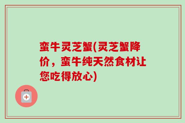 蛮牛灵芝蟹(灵芝蟹降价,蛮牛纯天然食材让您吃得放心) 蛮牛灵芝蟹(灵芝蟹降价,蛮牛纯天然食材让您吃得放心)