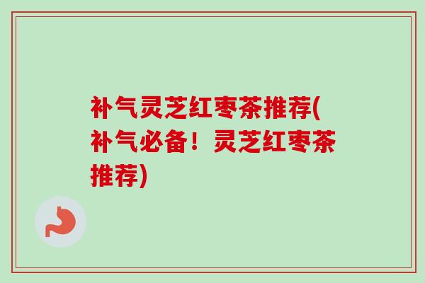 灵芝红枣茶推荐(必备！灵芝红枣茶推荐)