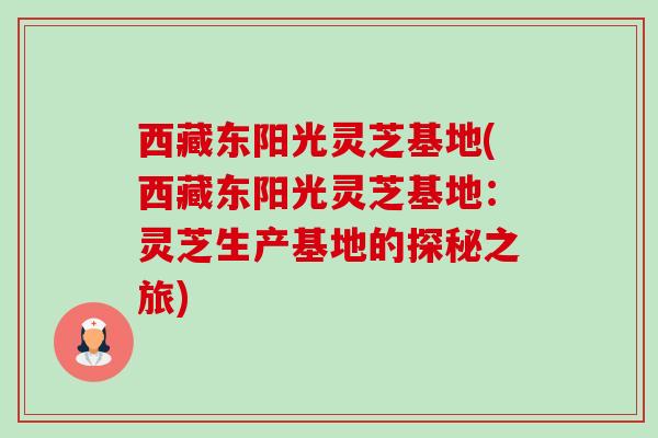 西藏东阳光灵芝基地(西藏东阳光灵芝基地:灵芝生产基地的探秘之旅) 西藏东阳光灵芝基地(西藏东阳光灵芝基地:灵芝生产基地的探秘之旅)