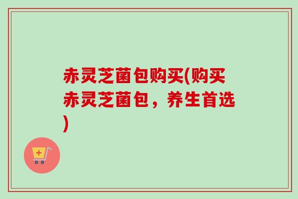 赤灵芝菌包购买(购买赤灵芝菌包,养生首选) 赤灵芝菌包购买(购买赤灵芝菌包,养生首选)