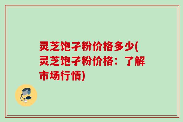 灵芝饱孑粉价格多少(灵芝饱孑粉价格:了解市场行情) 灵芝饱孑粉价格多少(灵芝饱孑粉价格:了解市场行情)