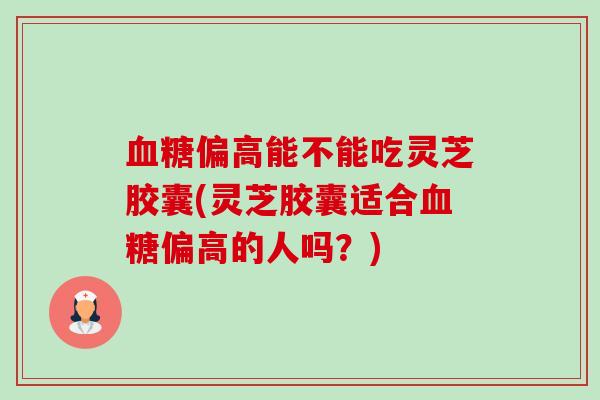 偏高能不能吃灵芝胶囊(灵芝胶囊适合偏高的人吗?) 偏高能不能吃灵芝胶囊(灵芝胶囊适合偏高的人吗?)