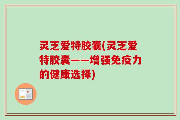 灵芝爱特胶囊(灵芝爱特胶囊——增强免疫力的健康选择) 灵芝爱特胶囊(灵芝爱特胶囊——增强免疫力的健康选择)
