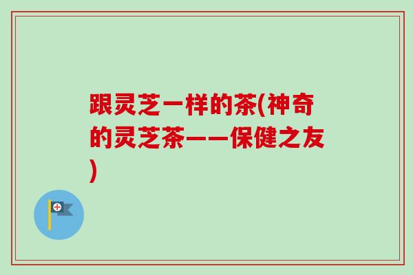 跟灵芝一样的茶(神奇的灵芝茶——保健之友)