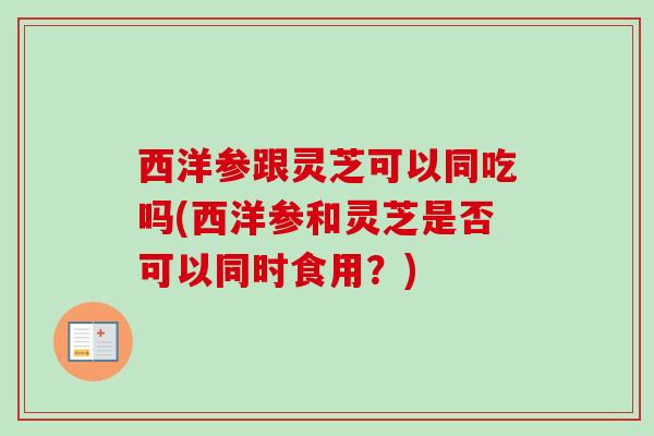 西洋参跟灵芝可以同吃吗(西洋参和灵芝是否可以同时食用?) 西洋参跟灵芝可以同吃吗(西洋参和灵芝是否可以同时食用?)
