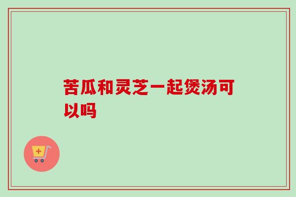 苦瓜和灵芝一起煲汤可以吗 苦瓜和灵芝一起煲汤可以吗