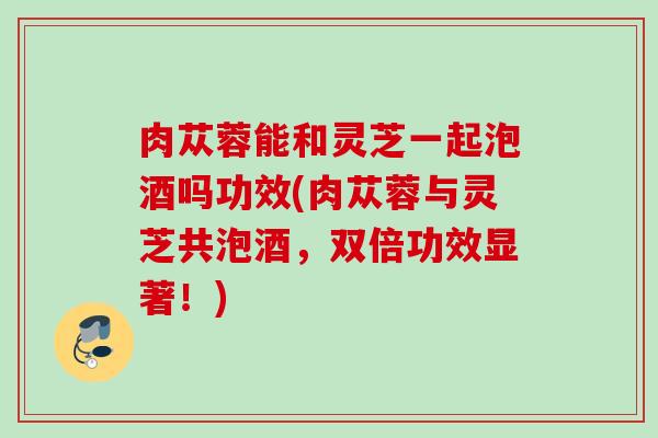 肉苁蓉能和灵芝一起泡酒吗功效(肉苁蓉与灵芝共泡酒，双倍功效显著！)