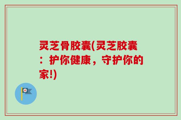 灵芝骨胶囊(灵芝胶囊:护你健康,守护你的家!) 灵芝骨胶囊(灵芝胶囊:护你健康,守护你的家!)