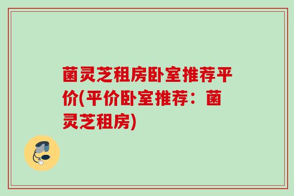 菌灵芝租房卧室推荐平价(平价卧室推荐：菌灵芝租房)