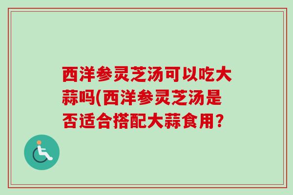 西洋参灵芝汤可以吃大蒜吗(西洋参灵芝汤是否适合搭配大蒜食用? 西洋参灵芝汤可以吃大蒜吗(西洋参灵芝汤是否适合搭配大蒜食用?