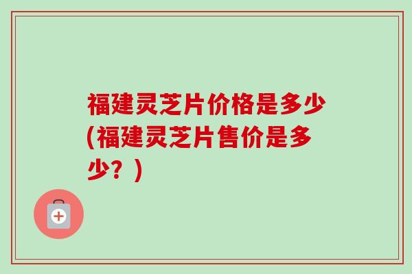 福建灵芝片价格是多少(福建灵芝片售价是多少?) 福建灵芝片价格是多少(福建灵芝片售价是多少?)
