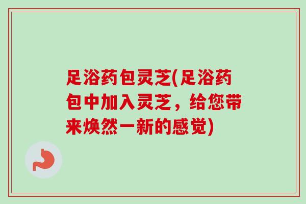 足浴药包灵芝(足浴药包中加入灵芝,给您带来焕然一新的感觉) 足浴药包灵芝(足浴药包中加入灵芝,给您带来焕然一新的感觉)