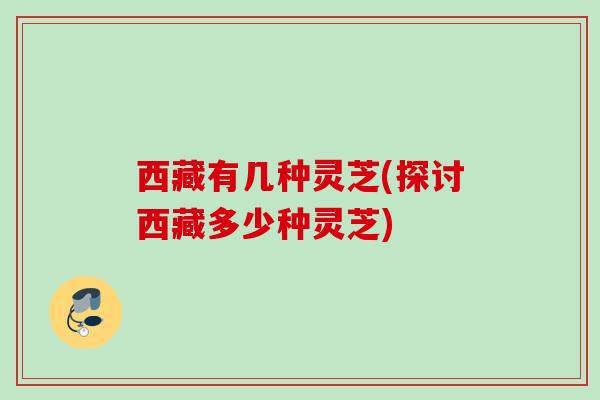 西藏有几种灵芝(探讨西藏多少种灵芝) 西藏有几种灵芝(探讨西藏多少种灵芝)