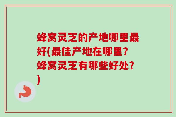 蜂窝灵芝的产地哪里好(佳产地在哪里?蜂窝灵芝有哪些好处?) 蜂窝灵芝的产地哪里好(佳产地在哪里?蜂窝灵芝有哪些好处?)