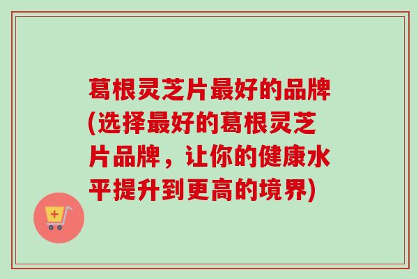 葛根灵芝片好的品牌(选择好的葛根灵芝片品牌,让你的健康水平提升到更高的境界) 葛根灵芝片好的品牌(选择好的葛根灵芝片品牌,让你的健康水平提升到更高的境界)