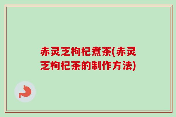 赤灵芝枸杞煮茶(赤灵芝枸杞茶的制作方法)
