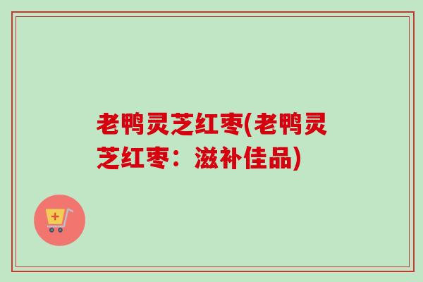 老鸭灵芝红枣(老鸭灵芝红枣：滋补佳品)