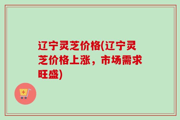 辽宁灵芝价格(辽宁灵芝价格上涨,市场需求旺盛) 辽宁灵芝价格(辽宁灵芝价格上涨,市场需求旺盛)
