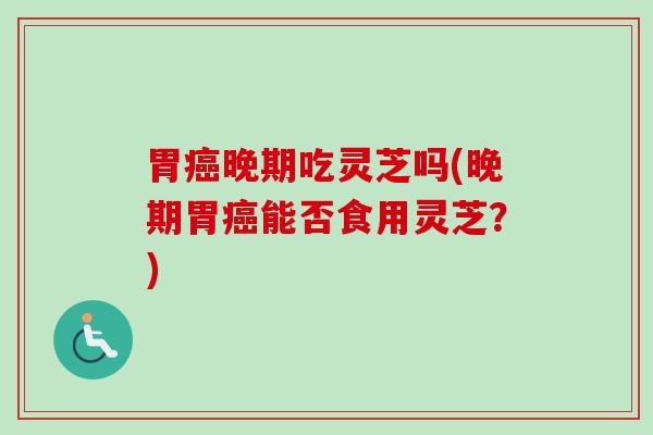 胃晚期吃灵芝吗(晚期胃能否食用灵芝？)