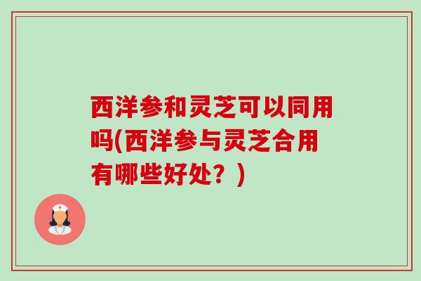 西洋参和灵芝可以同用吗(西洋参与灵芝合用有哪些好处?) 西洋参和灵芝可以同用吗(西洋参与灵芝合用有哪些好处?)