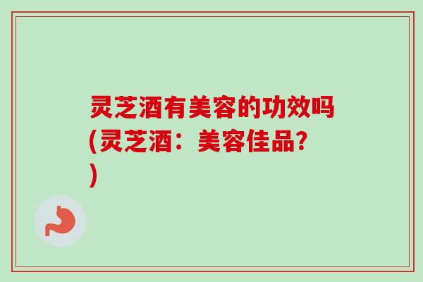 灵芝酒有美容的功效吗(灵芝酒:美容佳品?) 灵芝酒有美容的功效吗(灵芝酒:美容佳品?)
