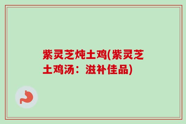 紫灵芝炖土鸡(紫灵芝土鸡汤:滋补佳品) 紫灵芝炖土鸡(紫灵芝土鸡汤:滋补佳品)