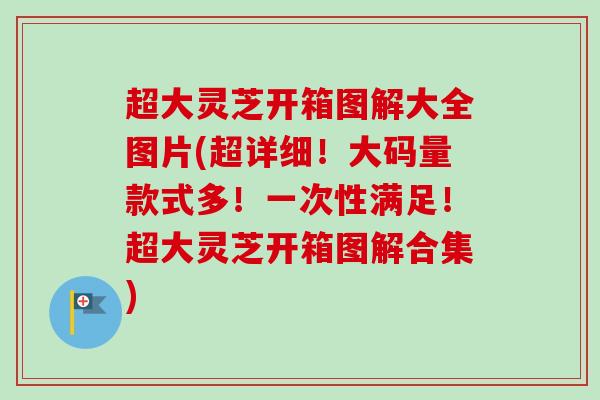超大灵芝开箱图解大全图片(超详细!大码量款式多!一次性满足!超大灵芝开箱图解合集) 超大灵芝开箱图解大全图片(超详细!大码量款式多!一次性满足!超大灵芝开箱图解合集)