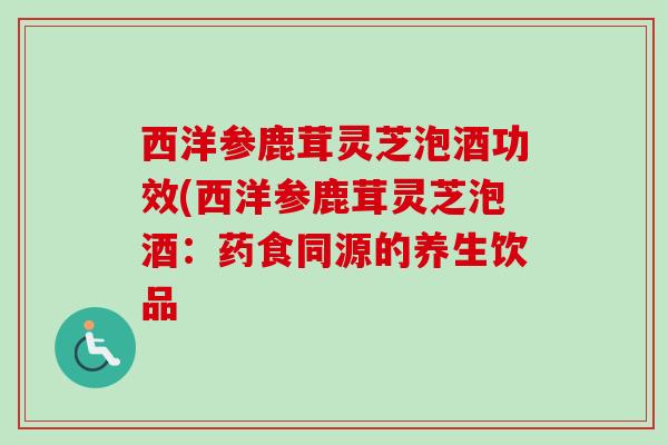 西洋参鹿茸灵芝泡酒功效(西洋参鹿茸灵芝泡酒：药食同源的养生饮品