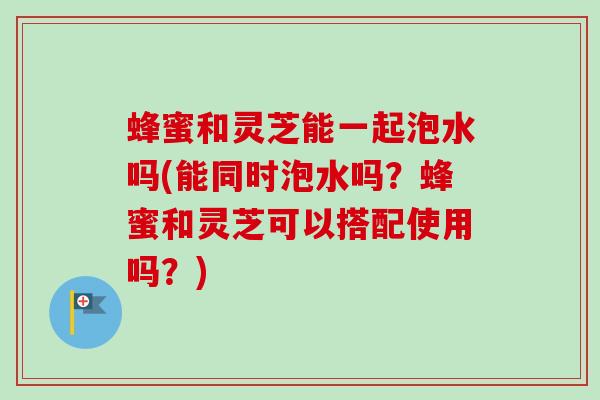 蜂蜜和灵芝能一起泡水吗(能同时泡水吗?蜂蜜和灵芝可以搭配使用吗?) 蜂蜜和灵芝能一起泡水吗(能同时泡水吗?蜂蜜和灵芝可以搭配使用吗?)