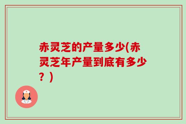 赤灵芝的产量多少(赤灵芝年产量到底有多少?) 赤灵芝的产量多少(赤灵芝年产量到底有多少?)