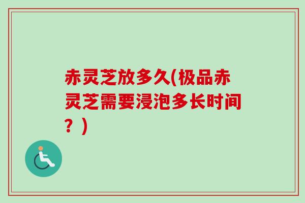 赤灵芝放多久(极品赤灵芝需要浸泡多长时间?) 赤灵芝放多久(极品赤灵芝需要浸泡多长时间?)