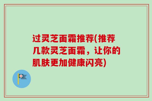 过灵芝面霜推荐(推荐几款灵芝面霜,让你的更加健康闪亮) 过灵芝面霜推荐(推荐几款灵芝面霜,让你的更加健康闪亮)