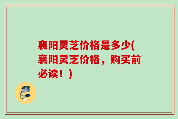 襄阳灵芝价格是多少(襄阳灵芝价格，购买前必读！)