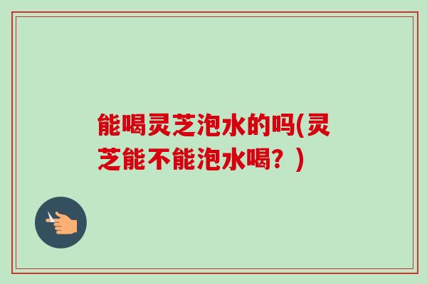 能喝灵芝泡水的吗(灵芝能不能泡水喝？)