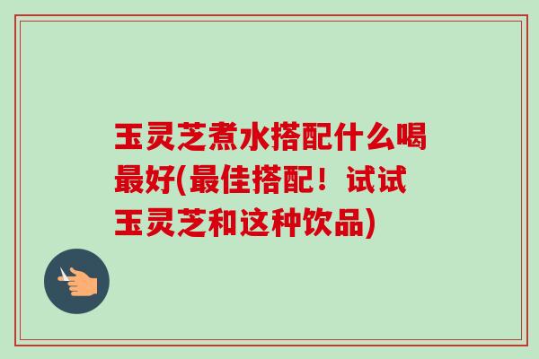 玉灵芝煮水搭配什么喝好(佳搭配!试试玉灵芝和这种饮品) 玉灵芝煮水搭配什么喝好(佳搭配!试试玉灵芝和这种饮品)