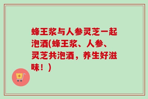 蜂王浆与人参灵芝一起泡酒(蜂王浆、人参、灵芝共泡酒,养生好滋味!) 蜂王浆与人参灵芝一起泡酒(蜂王浆、人参、灵芝共泡酒,养生好滋味!)