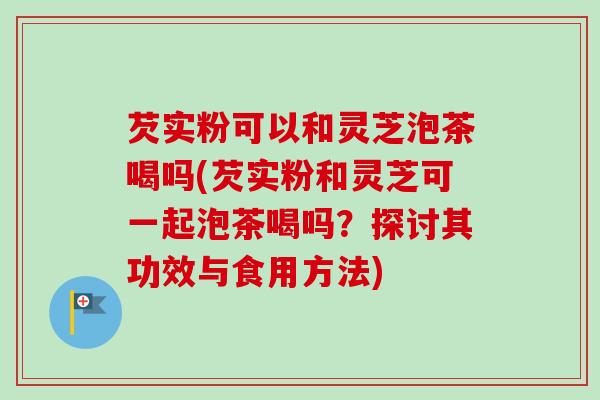 芡实粉可以和灵芝泡茶喝吗(芡实粉和灵芝可一起泡茶喝吗?探讨其功效与食用方法) 芡实粉可以和灵芝泡茶喝吗(芡实粉和灵芝可一起泡茶喝吗?探讨其功效与食用方法)