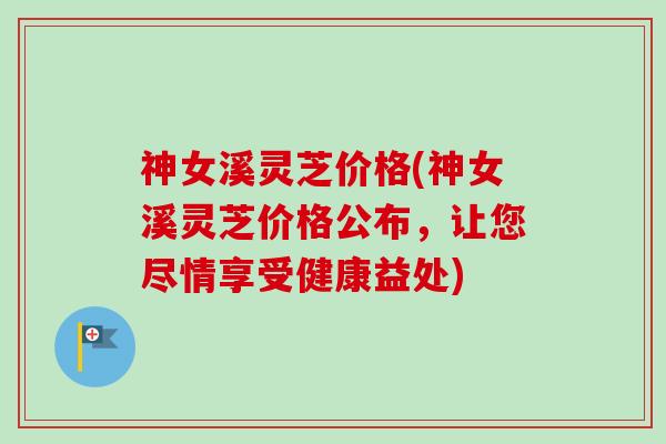 神女溪灵芝价格(神女溪灵芝价格公布，让您尽情享受健康益处)