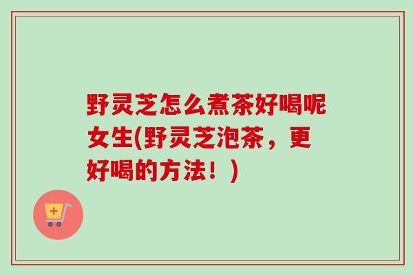 野灵芝怎么煮茶好喝呢女生(野灵芝泡茶，更好喝的方法！)