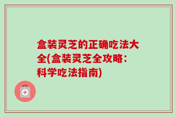 盒装灵芝的正确吃法大全(盒装灵芝全攻略：科学吃法指南)