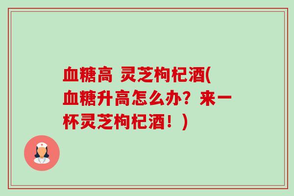 高 灵芝枸杞酒(升高怎么办?来一杯灵芝枸杞酒!) 高 灵芝枸杞酒(升高怎么办?来一杯灵芝枸杞酒!)
