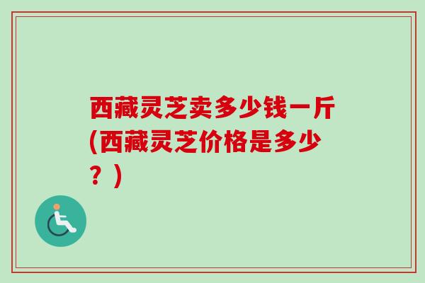 西藏灵芝卖多少钱一斤(西藏灵芝价格是多少?) 西藏灵芝卖多少钱一斤(西藏灵芝价格是多少?)