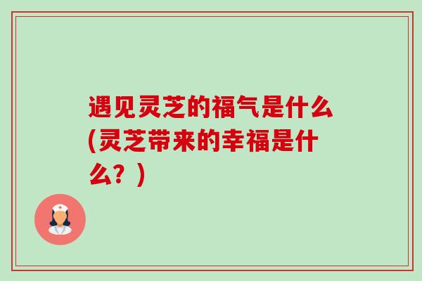 遇见灵芝的福气是什么(灵芝带来的幸福是什么?) 遇见灵芝的福气是什么(灵芝带来的幸福是什么?)