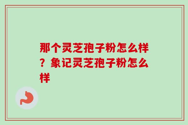 那个灵芝孢子粉怎么样?象记灵芝孢子粉怎么样 那个灵芝孢子粉怎么样?象记灵芝孢子粉怎么样